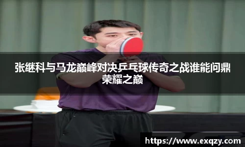 张继科与马龙巅峰对决乒乓球传奇之战谁能问鼎荣耀之巅