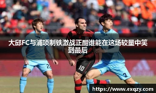 大邱FC与浦项制铁激战正酣谁能在这场较量中笑到最后